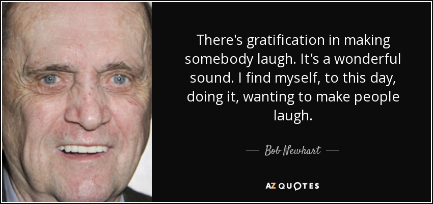 There's gratification in making somebody laugh. It's a wonderful sound. I find myself, to this day, doing it, wanting to make people laugh. - Bob Newhart