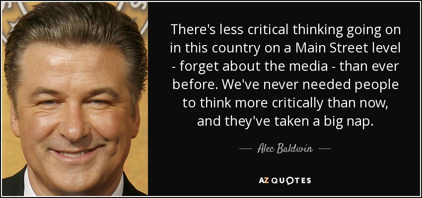 There's less critical thinking going on in this country on a Main Street level - forget about the media - than ever before. We've never needed people to think more critically than now, and they've taken a big nap. - Alec Baldwin