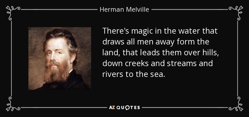 There's magic in the water that draws all men away form the land, that leads them over hills, down creeks and streams and rivers to the sea. - Herman Melville