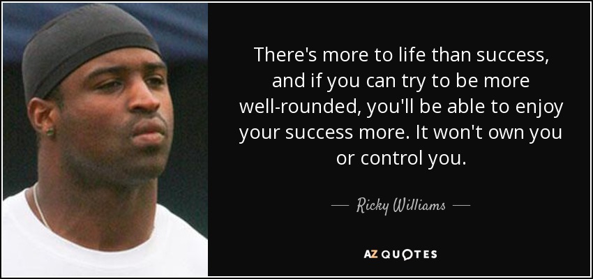 There's more to life than success, and if you can try to be more well-rounded, you'll be able to enjoy your success more. It won't own you or control you. - Ricky Williams