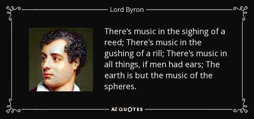There's music in the sighing of a reed; There's music in the gushing of a rill; There's music in all things, if men had ears; The earth is but the music of the spheres. - Lord Byron