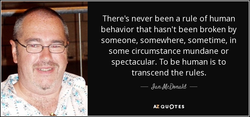 There's never been a rule of human behavior that hasn't been broken by someone, somewhere, sometime, in some circumstance mundane or spectacular. To be human is to transcend the rules. - Ian McDonald