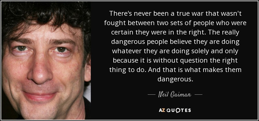 There's never been a true war that wasn't fought between two sets of people who were certain they were in the right. The really dangerous people believe they are doing whatever they are doing solely and only because it is without question the right thing to do. And that is what makes them dangerous. - Neil Gaiman