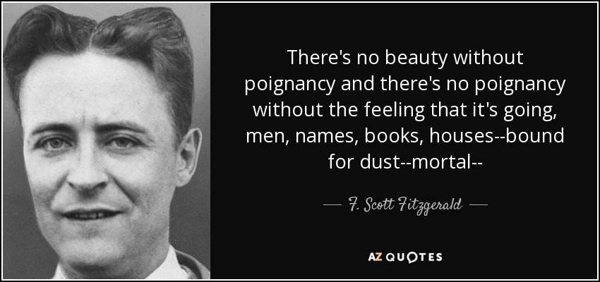 There's no beauty without poignancy and there's no poignancy without the feeling that it's going, men, names, books, houses--bound for dust--mortal-- - F. Scott Fitzgerald