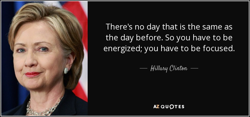 There's no day that is the same as the day before. So you have to be energized; you have to be focused. - Hillary Clinton