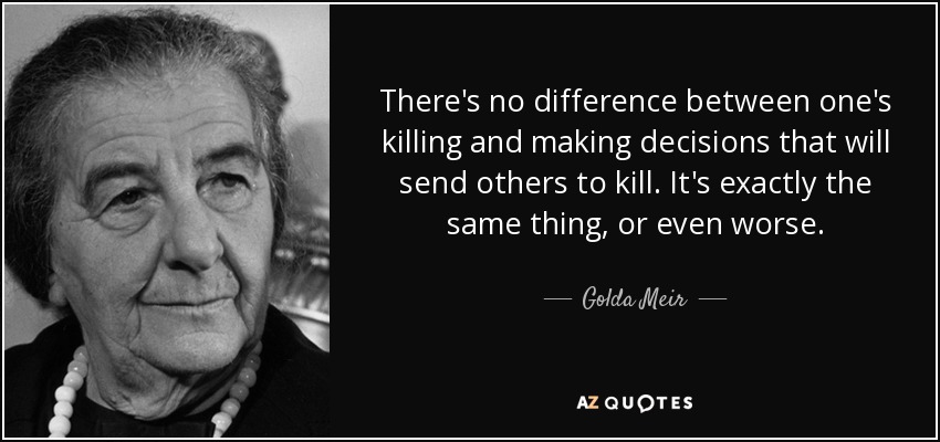 There's no difference between one's killing and making decisions that will send others to kill. It's exactly the same thing, or even worse. - Golda Meir