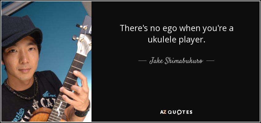 There's no ego when you're a ukulele player. - Jake Shimabukuro