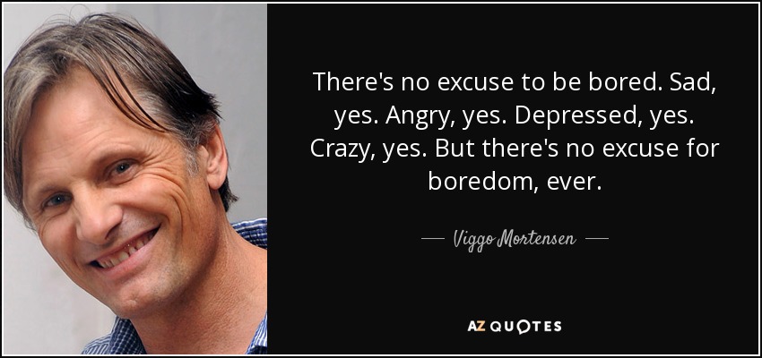 There's no excuse to be bored. Sad, yes. Angry, yes. Depressed, yes. Crazy, yes. But there's no excuse for boredom, ever. - Viggo Mortensen