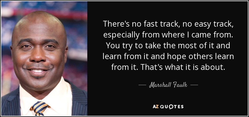 There's no fast track, no easy track, especially from where I came from. You try to take the most of it and learn from it and hope others learn from it. That's what it is about. - Marshall Faulk