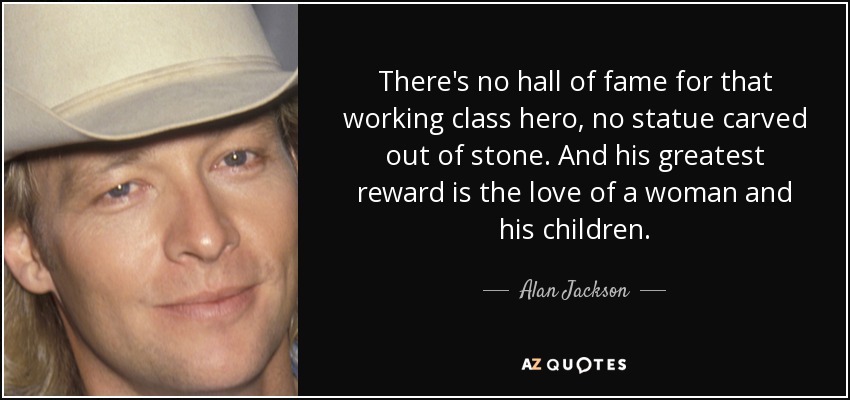 There's no hall of fame for that working class hero, no statue carved out of stone. And his greatest reward is the love of a woman and his children. - Alan Jackson