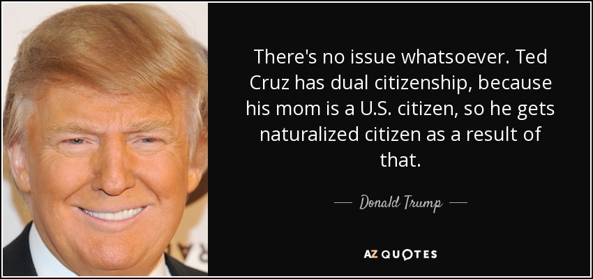 There's no issue whatsoever. Ted Cruz has dual citizenship, because his mom is a U.S. citizen, so he gets naturalized citizen as a result of that. - Donald Trump