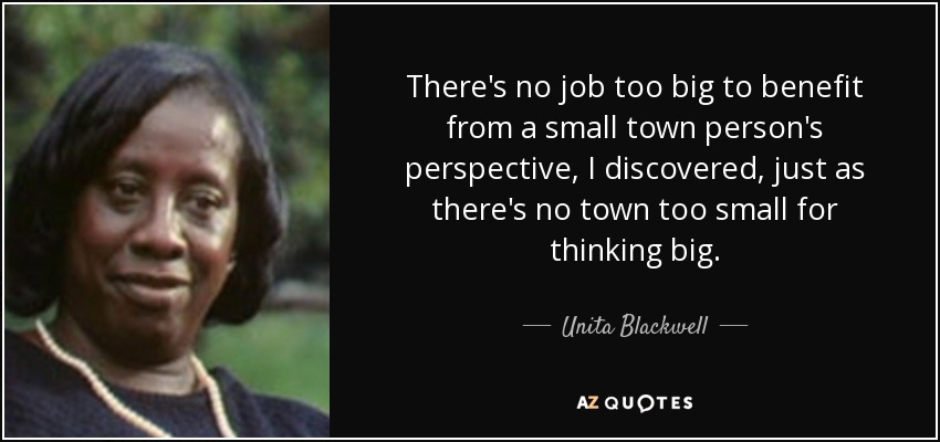 There's no job too big to benefit from a small town person's perspective, I discovered, just as there's no town too small for thinking big. - Unita Blackwell