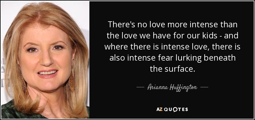There's no love more intense than the love we have for our kids - and where there is intense love, there is also intense fear lurking beneath the surface. - Arianna Huffington