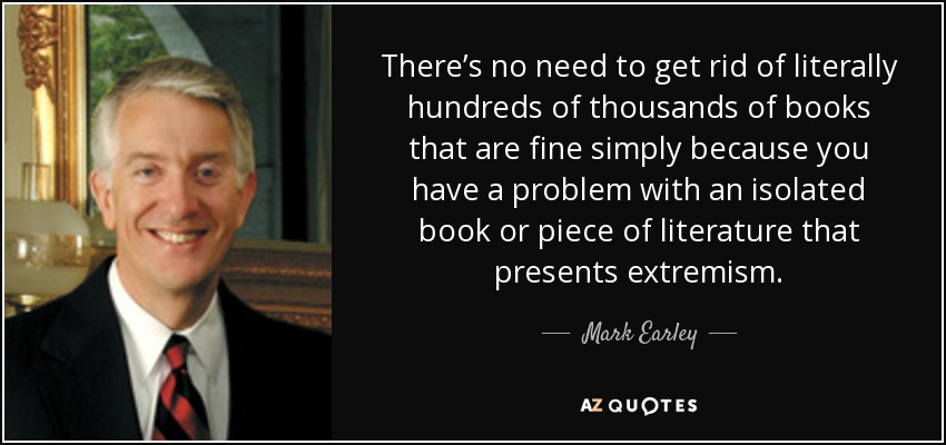 There’s no need to get rid of literally hundreds of thousands of books that are fine simply because you have a problem with an isolated book or piece of literature that presents extremism. - Mark Earley