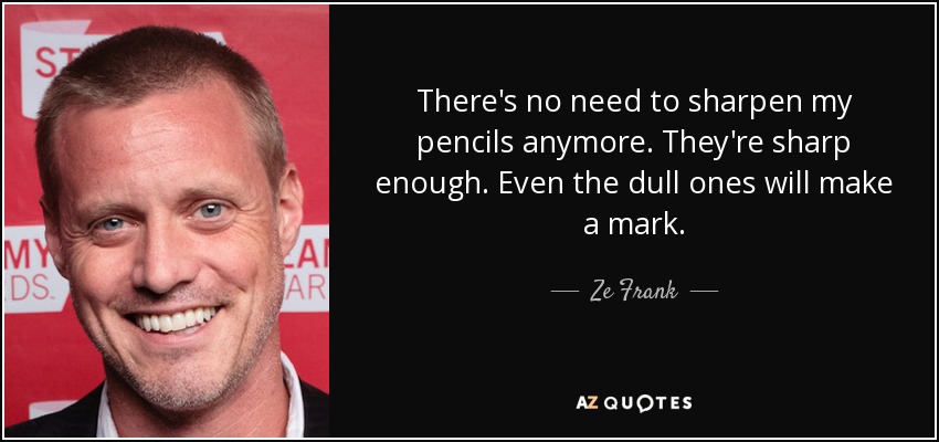 There's no need to sharpen my pencils anymore. They're sharp enough. Even the dull ones will make a mark. - Ze Frank