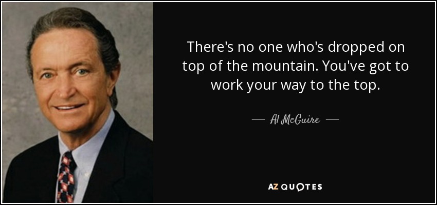 There's no one who's dropped on top of the mountain. You've got to work your way to the top. - Al McGuire