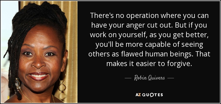 There's no operation where you can have your anger cut out. But if you work on yourself, as you get better, you'll be more capable of seeing others as flawed human beings. That makes it easier to forgive. - Robin Quivers