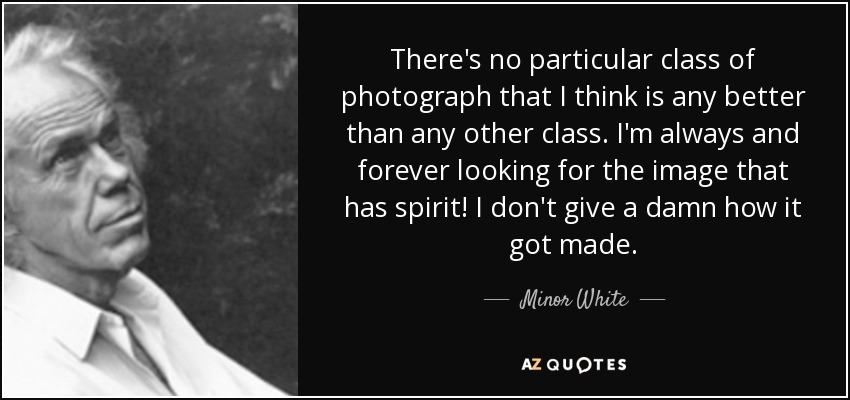 There's no particular class of photograph that I think is any better than any other class. I'm always and forever looking for the image that has spirit! I don't give a damn how it got made. - Minor White