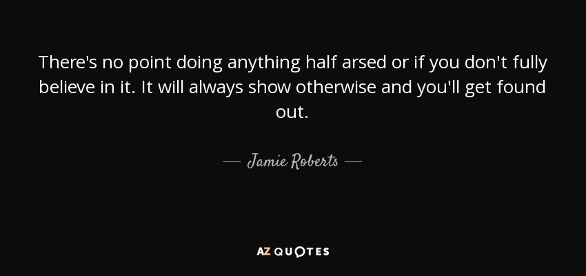 There's no point doing anything half arsed or if you don't fully believe in it. It will always show otherwise and you'll get found out. - Jamie Roberts