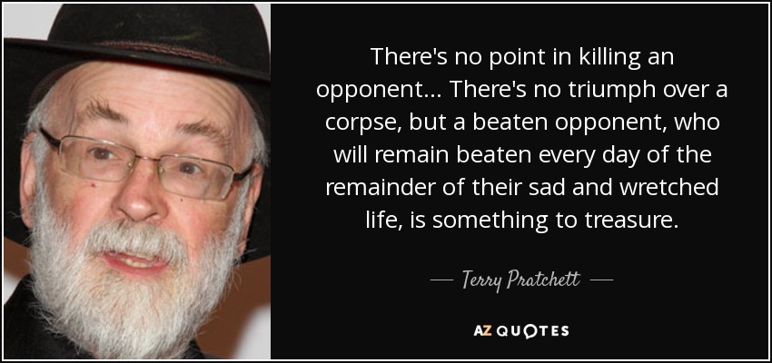 There's no point in killing an opponent... There's no triumph over a corpse, but a beaten opponent, who will remain beaten every day of the remainder of their sad and wretched life, is something to treasure. - Terry Pratchett