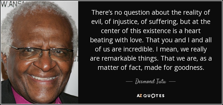 There’s no question about the reality of evil, of injustice, of suffering, but at the center of this existence is a heart beating with love. That you and I and all of us are incredible. I mean, we really are remarkable things. That we are, as a matter of fact, made for goodness. - Desmond Tutu