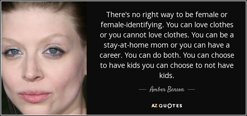 There's no right way to be female or female-identifying. You can love clothes or you cannot love clothes. You can be a stay-at-home mom or you can have a career. You can do both. You can choose to have kids you can choose to not have kids. - Amber Benson