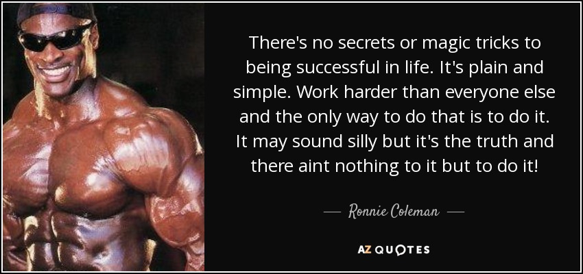 There's no secrets or magic tricks to being successful in life. It's plain and simple. Work harder than everyone else and the only way to do that is to do it. It may sound silly but it's the truth and there aint nothing to it but to do it! - Ronnie Coleman