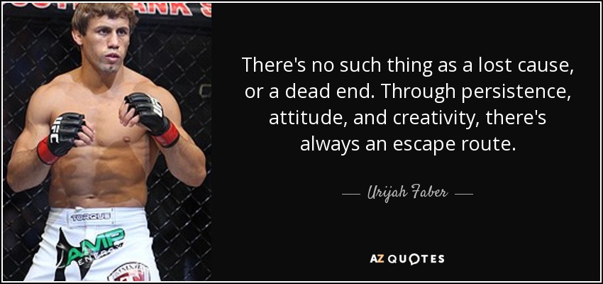 There's no such thing as a lost cause, or a dead end. Through persistence, attitude, and creativity, there's always an escape route. - Urijah Faber