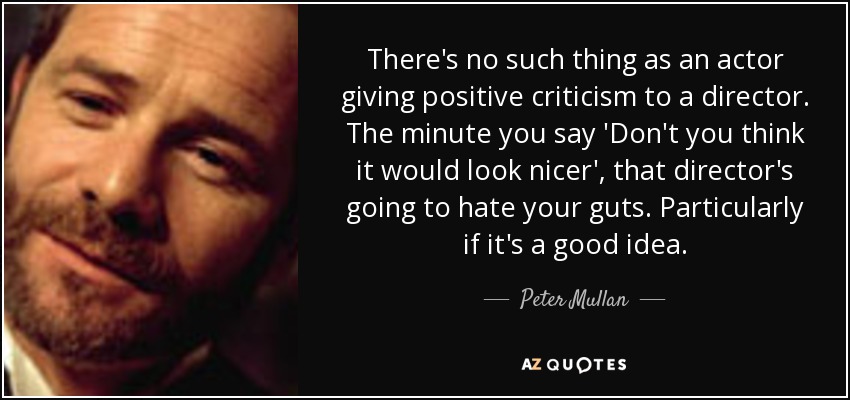 There's no such thing as an actor giving positive criticism to a director. The minute you say 'Don't you think it would look nicer', that director's going to hate your guts. Particularly if it's a good idea. - Peter Mullan