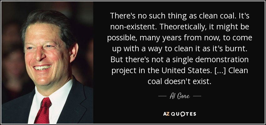 There's no such thing as clean coal. It's non-existent. Theoretically, it might be possible, many years from now, to come up with a way to clean it as it's burnt. But there's not a single demonstration project in the United States. [...] Clean coal doesn't exist. - Al Gore