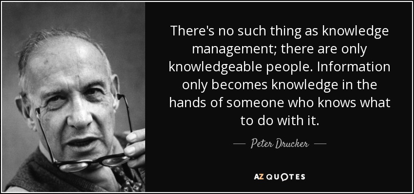 There's no such thing as knowledge management; there are only knowledgeable people. Information only becomes knowledge in the hands of someone who knows what to do with it. - Peter Drucker