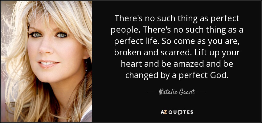 There's no such thing as perfect people. There's no such thing as a perfect life. So come as you are, broken and scarred. Lift up your heart and be amazed and be changed by a perfect God. - Natalie Grant