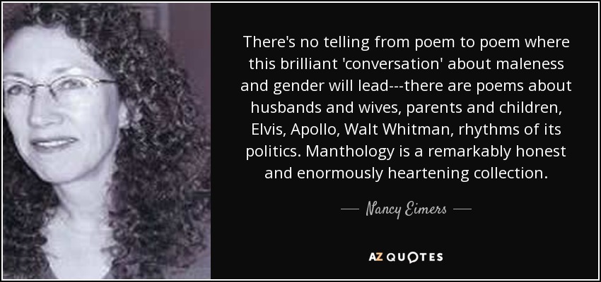 There's no telling from poem to poem where this brilliant 'conversation' about maleness and gender will lead---there are poems about husbands and wives, parents and children, Elvis, Apollo, Walt Whitman, rhythms of its politics. Manthology is a remarkably honest and enormously heartening collection. - Nancy Eimers
