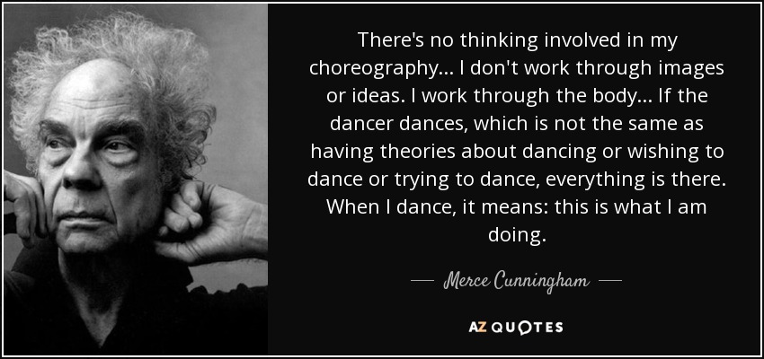 There's no thinking involved in my choreography... I don't work through images or ideas. I work through the body... If the dancer dances, which is not the same as having theories about dancing or wishing to dance or trying to dance, everything is there. When I dance, it means: this is what I am doing. - Merce Cunningham