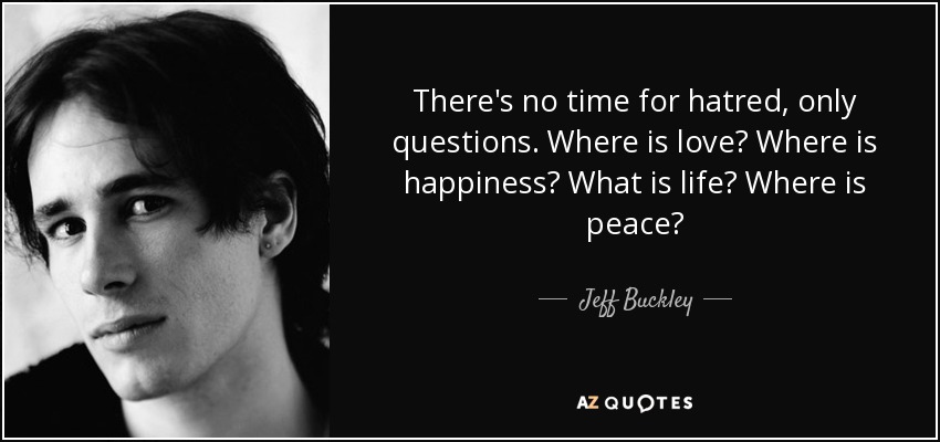 There's no time for hatred, only questions. Where is love? Where is happiness? What is life? Where is peace? - Jeff Buckley