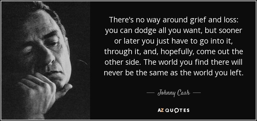 There's no way around grief and loss: you can dodge all you want, but sooner or later you just have to go into it, through it, and, hopefully, come out the other side. The world you find there will never be the same as the world you left. - Johnny Cash