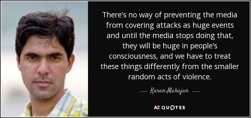 There's no way of preventing the media from covering attacks as huge events and until the media stops doing that, they will be huge in people's consciousness, and we have to treat these things differently from the smaller random acts of violence. - Karan Mahajan