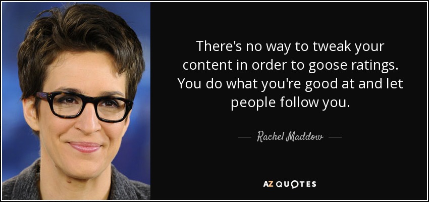 There's no way to tweak your content in order to goose ratings. You do what you're good at and let people follow you. - Rachel Maddow