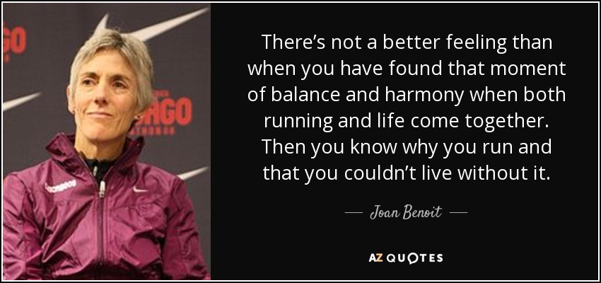 There’s not a better feeling than when you have found that moment of balance and harmony when both running and life come together. Then you know why you run and that you couldn’t live without it. - Joan Benoit