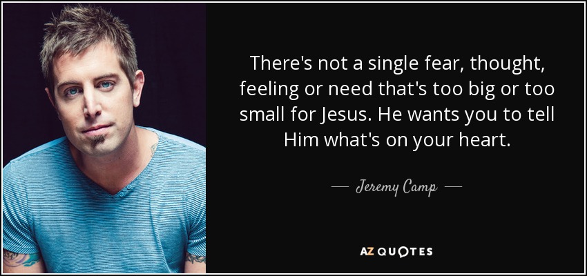 There's not a single fear, thought, feeling or need that's too big or too small for Jesus. He wants you to tell Him what's on your heart. - Jeremy Camp