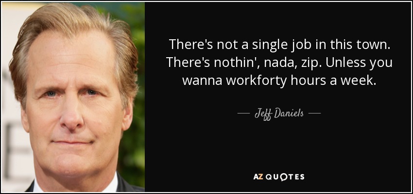 There's not a single job in this town. There's nothin', nada, zip. Unless you wanna workforty hours a week. - Jeff Daniels