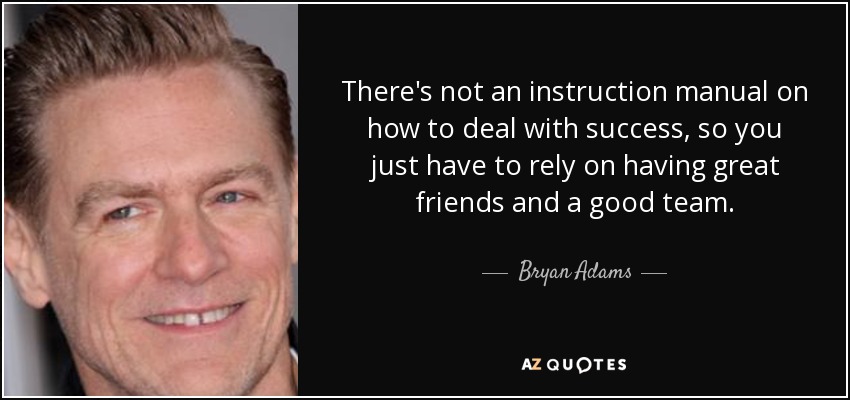 There's not an instruction manual on how to deal with success, so you just have to rely on having great friends and a good team. - Bryan Adams
