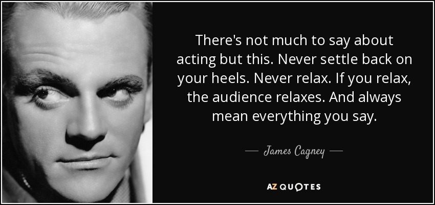 There's not much to say about acting but this. Never settle back on your heels. Never relax. If you relax, the audience relaxes. And always mean everything you say. - James Cagney