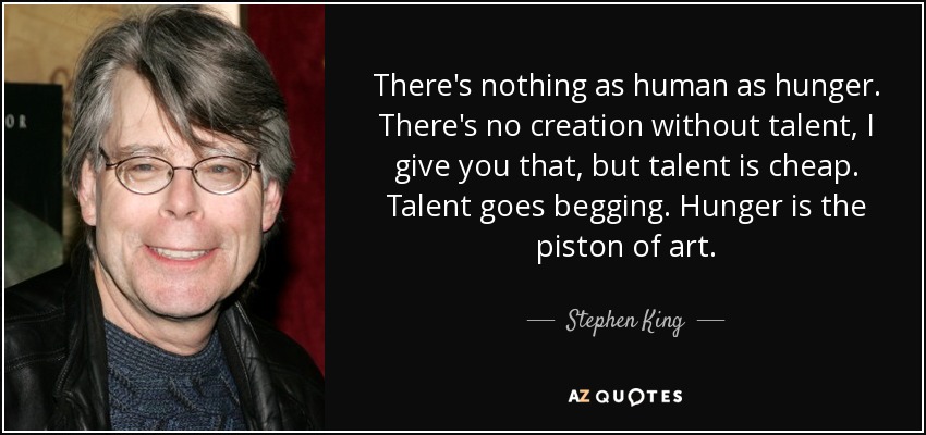 There's nothing as human as hunger. There's no creation without talent, I give you that, but talent is cheap. Talent goes begging. Hunger is the piston of art. - Stephen King