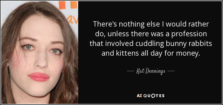 There's nothing else I would rather do, unless there was a profession that involved cuddling bunny rabbits and kittens all day for money. - Kat Dennings
