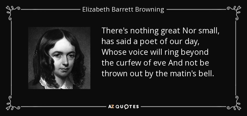 There's nothing great Nor small, has said a poet of our day, Whose voice will ring beyond the curfew of eve And not be thrown out by the matin's bell. - Elizabeth Barrett Browning