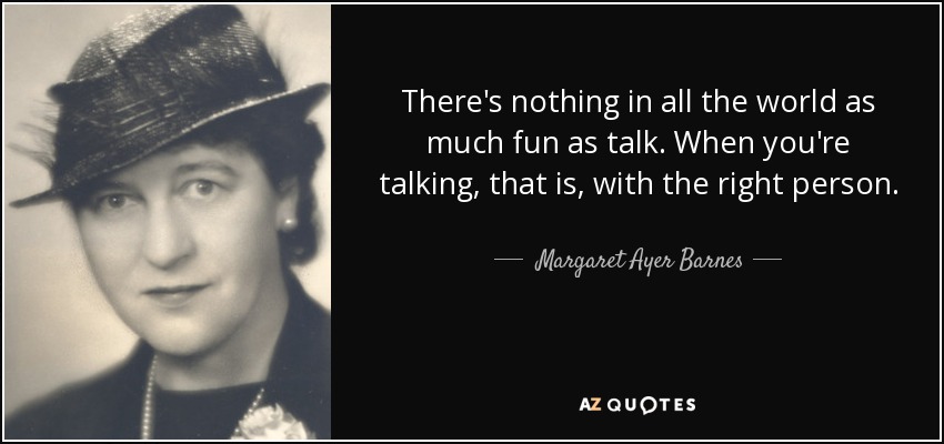 There's nothing in all the world as much fun as talk. When you're talking, that is, with the right person. - Margaret Ayer Barnes
