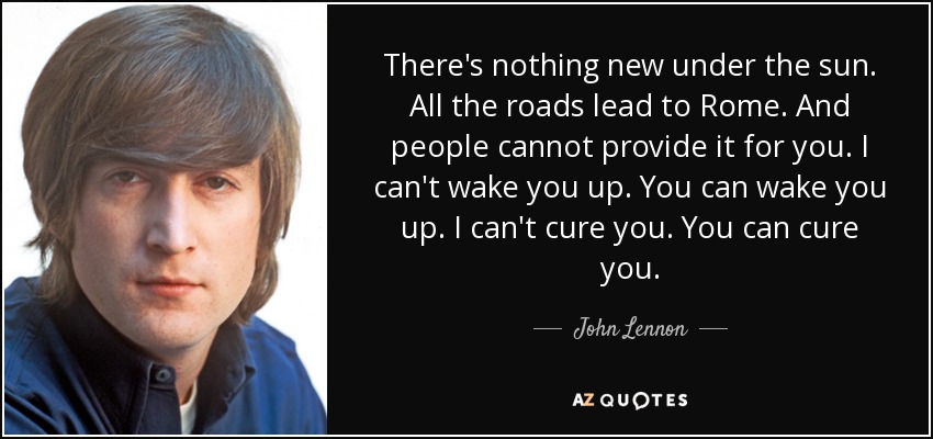 There's nothing new under the sun. All the roads lead to Rome. And people cannot provide it for you. I can't wake you up. You can wake you up. I can't cure you. You can cure you. - John Lennon