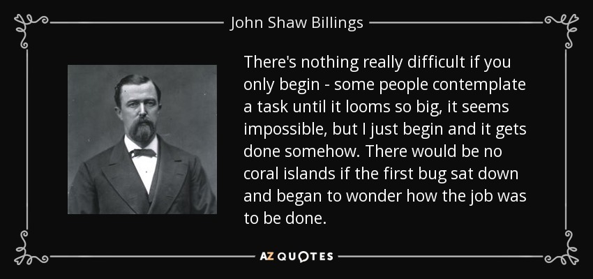 There's nothing really difficult if you only begin - some people contemplate a task until it looms so big, it seems impossible, but I just begin and it gets done somehow. There would be no coral islands if the first bug sat down and began to wonder how the job was to be done. - John Shaw Billings