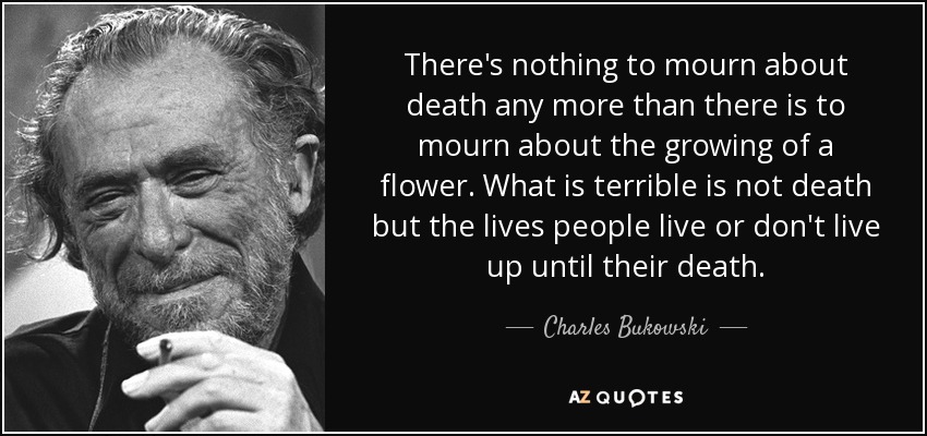 There's nothing to mourn about death any more than there is to mourn about the growing of a flower. What is terrible is not death but the lives people live or don't live up until their death. - Charles Bukowski
